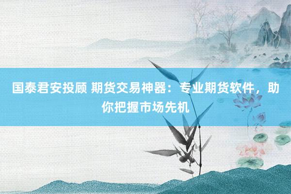 国泰君安投顾 期货交易神器：专业期货软件，助你把握市场先机