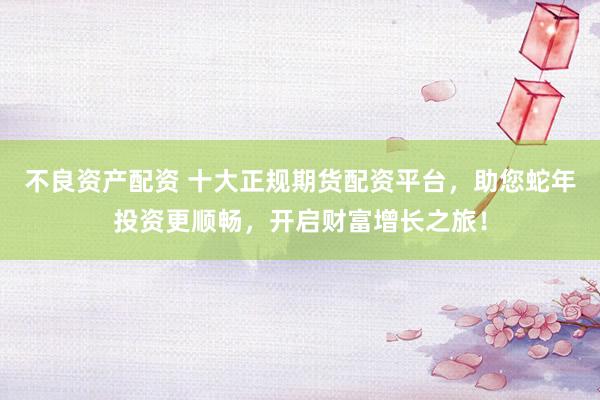 不良资产配资 十大正规期货配资平台，助您蛇年投资更顺畅，开启财富增长之旅！