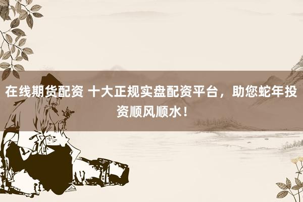 在线期货配资 十大正规实盘配资平台，助您蛇年投资顺风顺水！