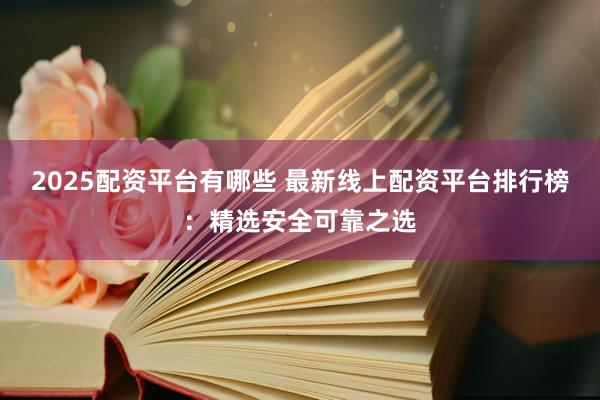 2025配资平台有哪些 最新线上配资平台排行榜：精选安全可靠之选