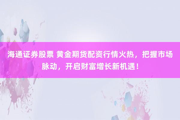 海通证券股票 黄金期货配资行情火热，把握市场脉动，开启财富增长新机遇！
