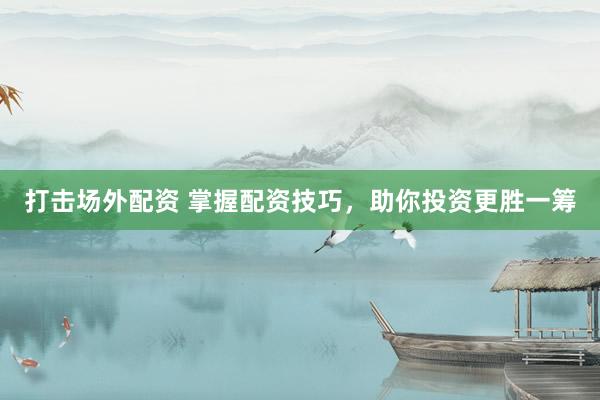 打击场外配资 掌握配资技巧，助你投资更胜一筹
