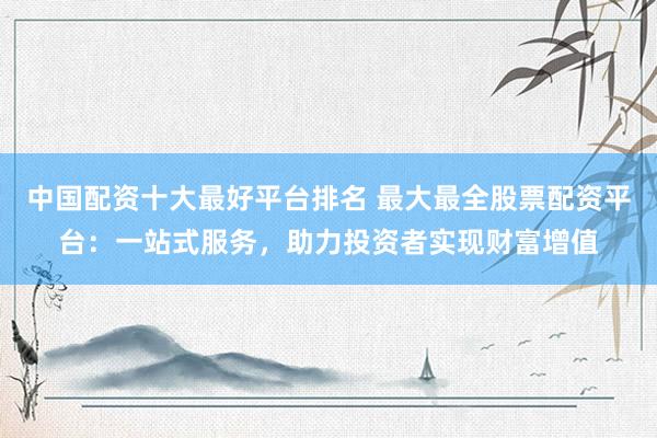 中国配资十大最好平台排名 最大最全股票配资平台：一站式服务，助力投资者实现财富增值