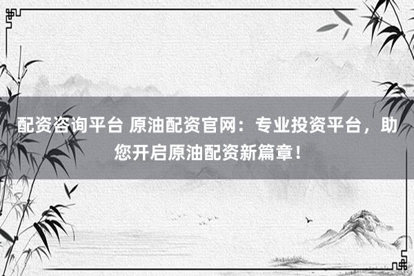 配资咨询平台 原油配资官网：专业投资平台，助您开启原油配资新篇章！