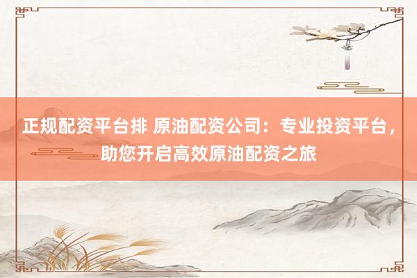 正规配资平台排 原油配资公司：专业投资平台，助您开启高效原油配资之旅