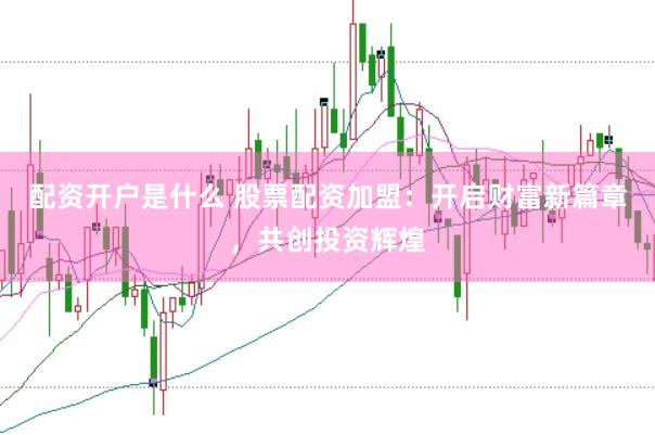 配资开户是什么 股票配资加盟：开启财富新篇章，共创投资辉煌