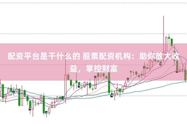配资平台是干什么的 股票配资机构：助你放大收益，掌控财富