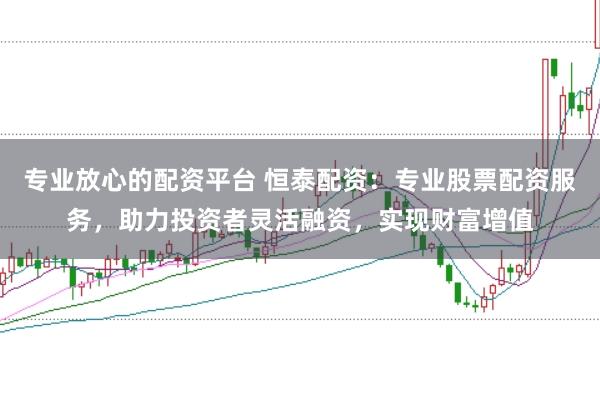 专业放心的配资平台 恒泰配资：专业股票配资服务，助力投资者灵活融资，实现财富增值