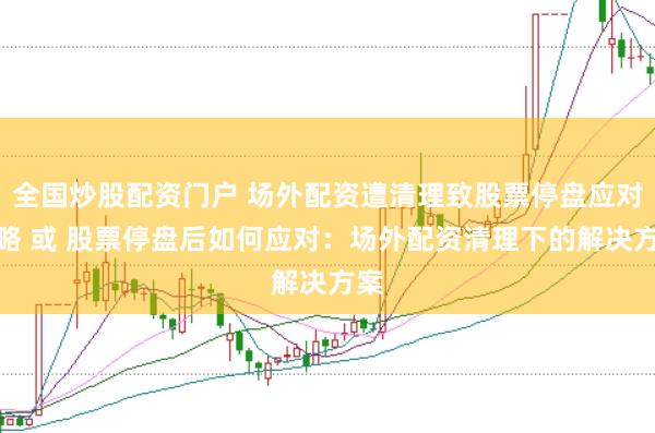 全国炒股配资门户 场外配资遭清理致股票停盘应对策略 或 股票停盘后如何应对：场外配资清理下的解决方案