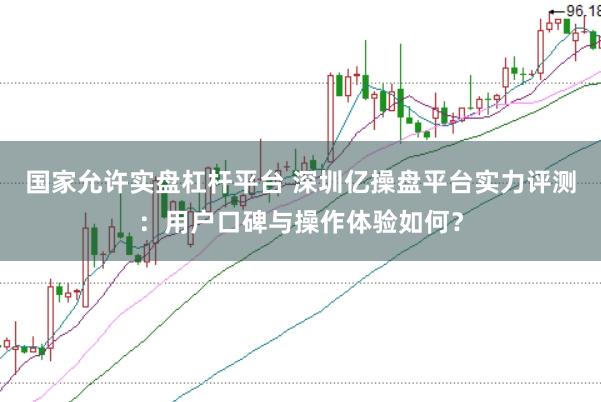 国家允许实盘杠杆平台 深圳亿操盘平台实力评测：用户口碑与操作体验如何？