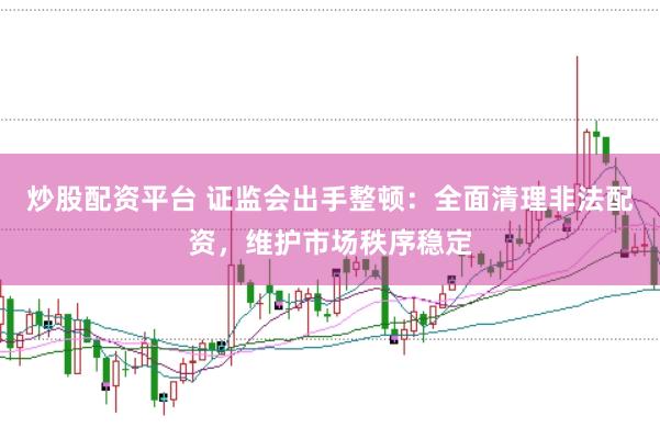 炒股配资平台 证监会出手整顿：全面清理非法配资，维护市场秩序稳定