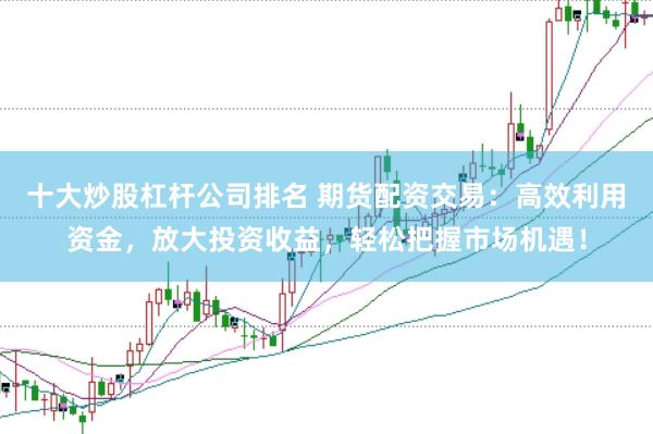 十大炒股杠杆公司排名 期货配资交易：高效利用资金，放大投资收益，轻松把握市场机遇！