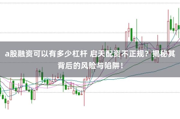 a股融资可以有多少杠杆 启天配资不正规？揭秘其背后的风险与陷阱！