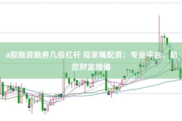 a股融资融券几倍杠杆 陆家嘴配资：专业平台，助您财富增值