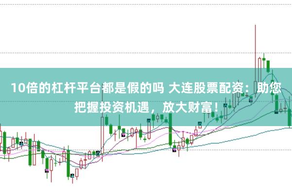 10倍的杠杆平台都是假的吗 大连股票配资：助您把握投资机遇，放大财富！