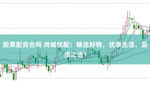 股票配资合同 尚城优配：精选好物，优享生活，品质之选！