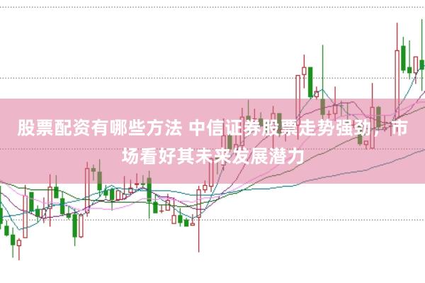 股票配资有哪些方法 中信证券股票走势强劲，市场看好其未来发展潜力