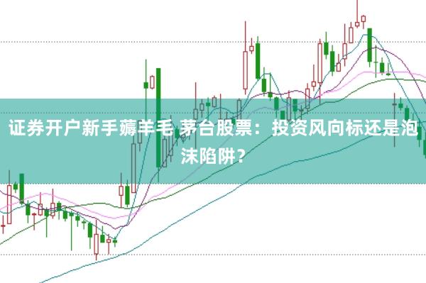 证券开户新手薅羊毛 茅台股票：投资风向标还是泡沫陷阱？