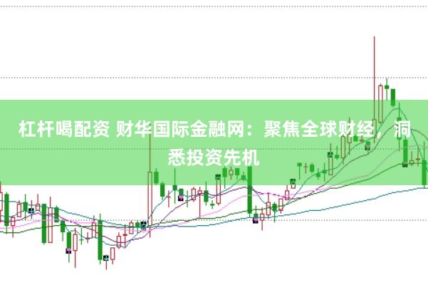 杠杆喝配资 财华国际金融网：聚焦全球财经，洞悉投资先机