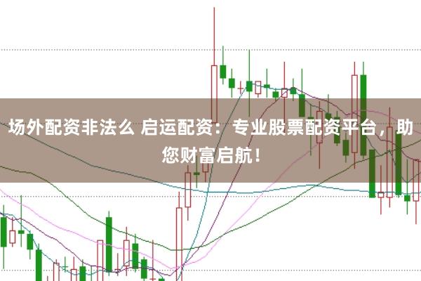 场外配资非法么 启运配资：专业股票配资平台，助您财富启航！