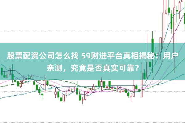 股票配资公司怎么找 59财进平台真相揭秘：用户亲测，究竟是否真实可靠？