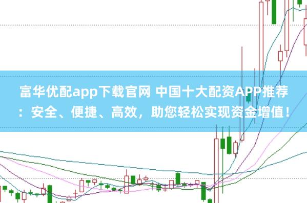 富华优配app下载官网 中国十大配资APP推荐：安全、便捷、高效，助您轻松实现资金增值！