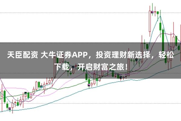 天臣配资 大牛证券APP,投资理财新选择,轻松下载,开启财富之旅!