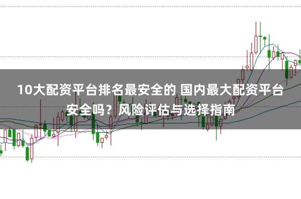 10大配资平台排名最安全的 国内最大配资平台安全吗？风险评估与选择指南