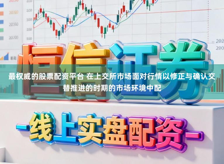 最权威的股票配资平台 在上交所市场面对行情以修正与确认交替推进的时期的市场环境中配