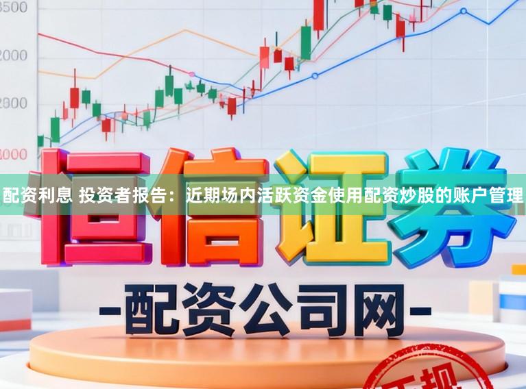 配资利息 投资者报告：近期场内活跃资金使用配资炒股的账户管理