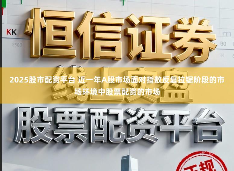 2025股市配资平台 近一年A股市场面对指数反复拉锯阶段的市场环境中股票配资的市场
